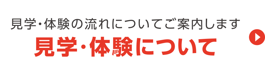 見学・体験の流れについてご案内します 見学・体験について