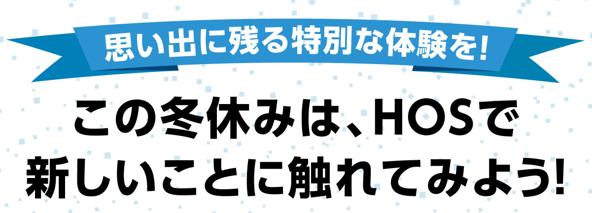 思い出に残る特別な体験を!この冬休みはHOSで新しいことに触れてみよう!